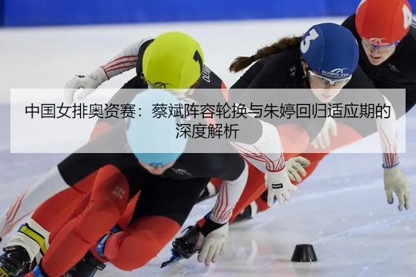 中国女排奥资赛：蔡斌阵容轮换与朱婷回归适应期的深度解析